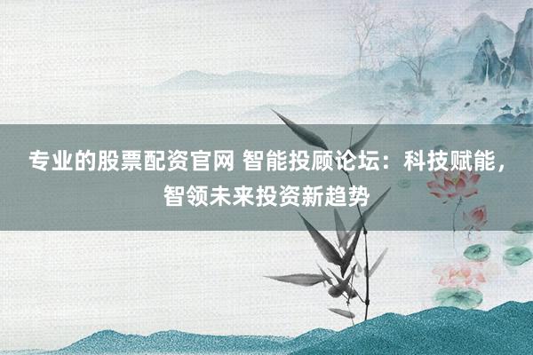 专业的股票配资官网 智能投顾论坛：科技赋能，智领未来投资新趋势