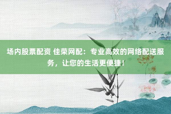 场内股票配资 佳荣网配：专业高效的网络配送服务，让您的生活更便捷！