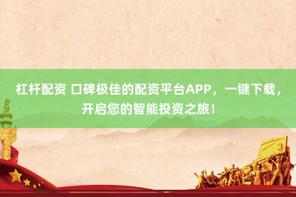 杠杆配资 口碑极佳的配资平台APP，一键下载，开启您的智能投资之旅！