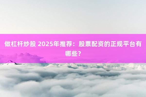 做杠杆炒股 2025年推荐：股票配资的正规平台有哪些？