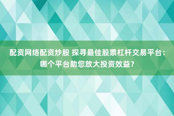 配资网络配资炒股 探寻最佳股票杠杆交易平台：哪个平台助您放大投资效益？