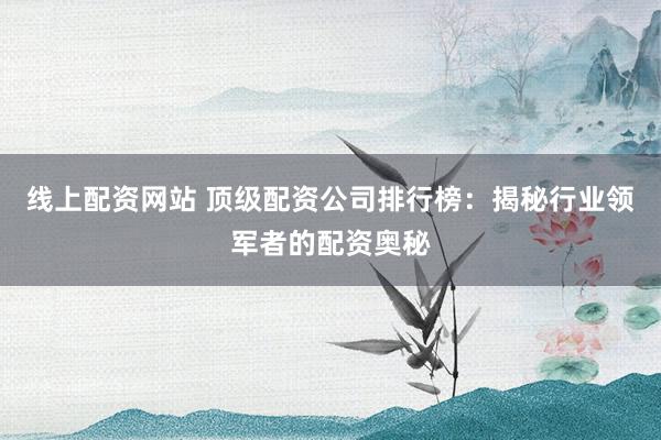 线上配资网站 顶级配资公司排行榜:揭秘行业领军者的配资奥秘