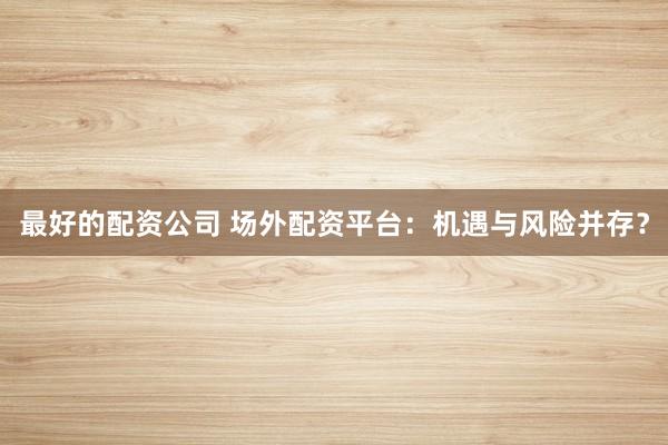 最好的配资公司 场外配资平台：机遇与风险并存？