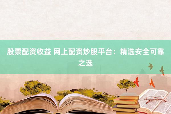 股票配资收益 网上配资炒股平台：精选安全可靠之选