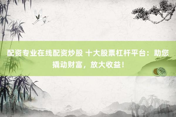 配资专业在线配资炒股 十大股票杠杆平台：助您撬动财富，放大收益！