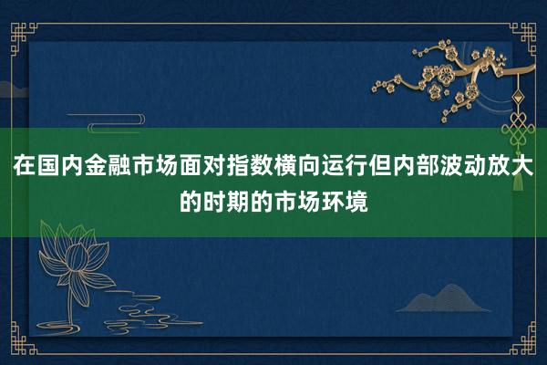 在国内金融市场面对指数横向运行但内部波动放大的时期的市场环境