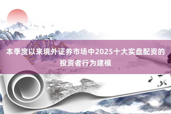 本季度以来境外证券市场中2025十大实盘配资的投资者行为建模
