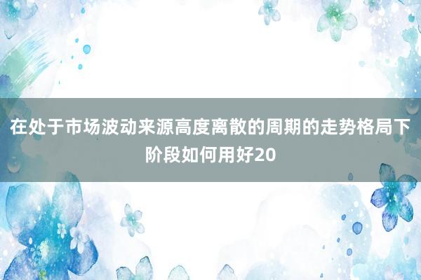 在处于市场波动来源高度离散的周期的走势格局下阶段如何用好20