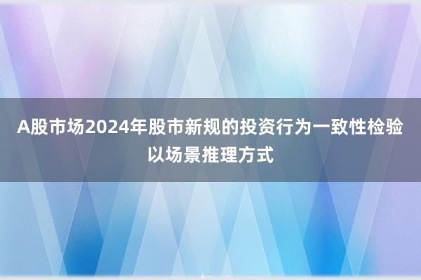 A股市场2024年股市新规的投资行为一致性检验以场景推理方式