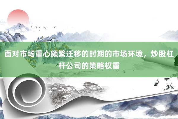 面对市场重心频繁迁移的时期的市场环境，炒股杠杆公司的策略权重