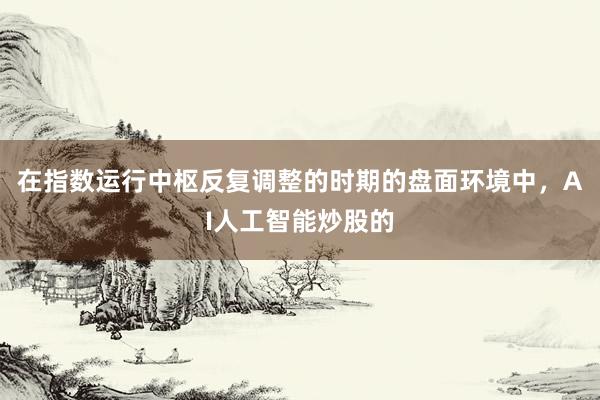 在指数运行中枢反复调整的时期的盘面环境中，AI人工智能炒股的