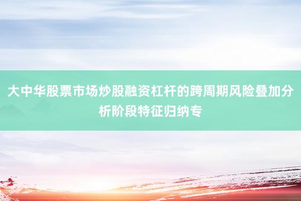 大中华股票市场炒股融资杠杆的跨周期风险叠加分析阶段特征归纳专