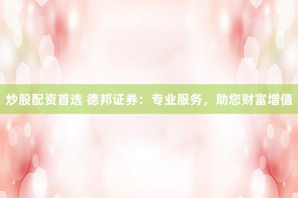 炒股配资首选 德邦证券：专业服务，助您财富增值