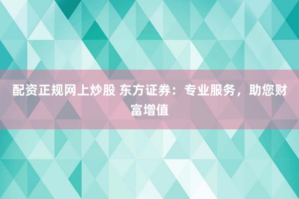 配资正规网上炒股 东方证券：专业服务，助您财富增值