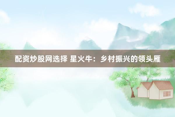 配资炒股网选择 星火牛：乡村振兴的领头雁