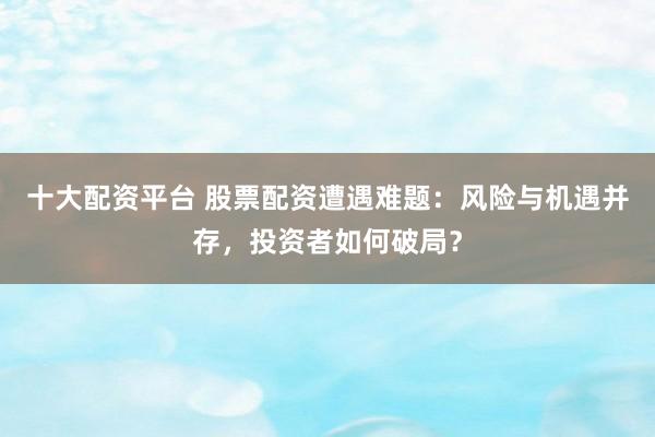 十大配资平台 股票配资遭遇难题：风险与机遇并存，投资者如何破局？