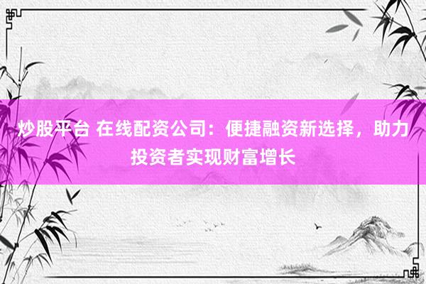 炒股平台 在线配资公司：便捷融资新选择，助力投资者实现财富增长
