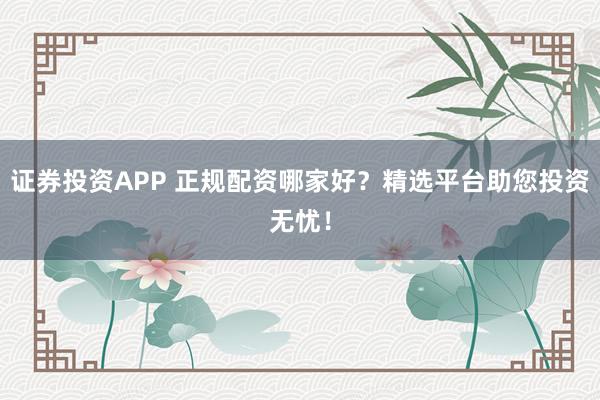 证券投资APP 正规配资哪家好？精选平台助您投资无忧！