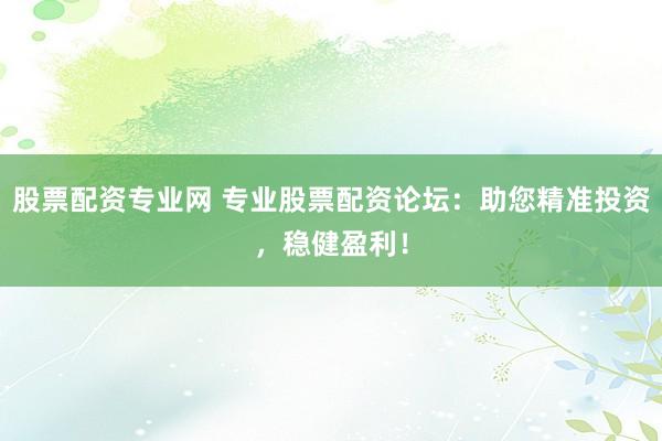 股票配资专业网 专业股票配资论坛：助您精准投资，稳健盈利！