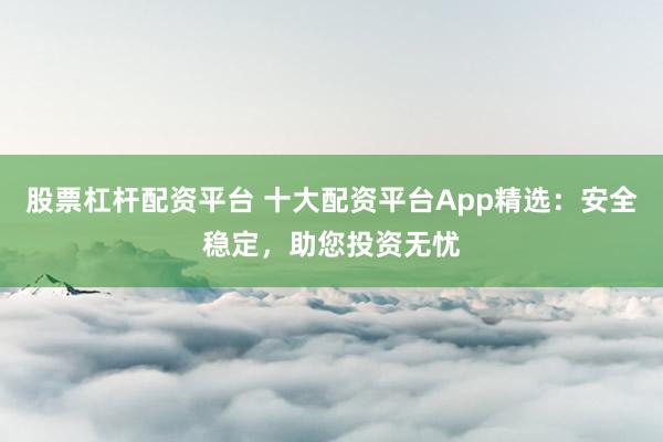 股票杠杆配资平台 十大配资平台App精选：安全稳定，助您投资无忧