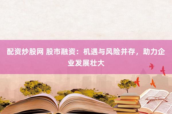 配资炒股网 股市融资：机遇与风险并存，助力企业发展壮大