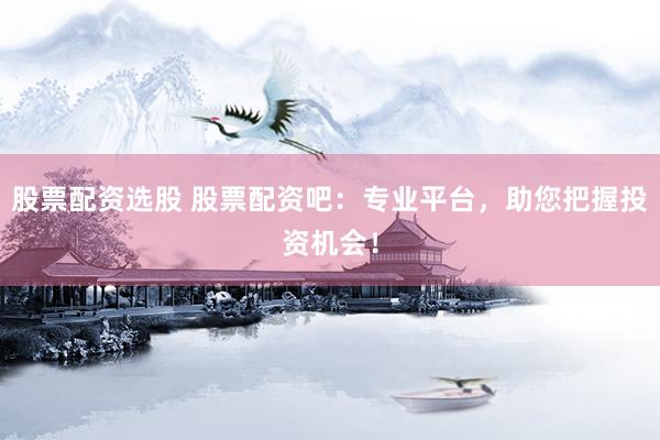 股票配资选股 股票配资吧：专业平台，助您把握投资机会！