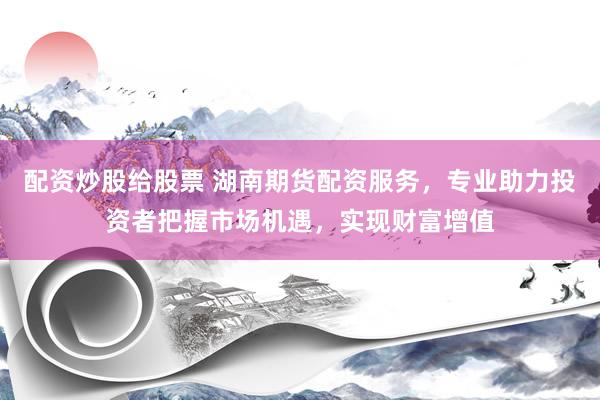 配资炒股给股票 湖南期货配资服务，专业助力投资者把握市场机遇，实现财富增值