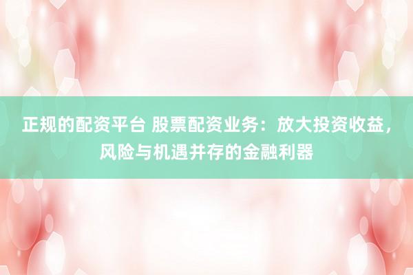 正规的配资平台 股票配资业务：放大投资收益，风险与机遇并存的金融利器