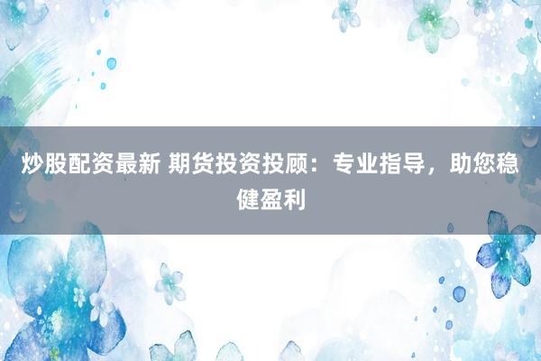 炒股配资最新 期货投资投顾：专业指导，助您稳健盈利